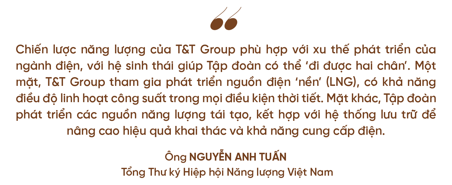 Chiến lược năng lượng của T&T Group phù hợp với xu thế phát triển của ngành điện, với hệ sinh thái giúp Tập đoàn có thể đi được hai chân. Một mặt, T&T Group tham gia phát triển nguồn điện nền LNG, có khả năng điều độ linh hoạt công suất trong mọi điều kiện thời tiết. Mặt khác, Tập đoàn phát triển các nguồn năng lượng tái tạo, kết hợp với hệ thống lưu trữ để nâng cao hiệu quả khai thác và khả năng cung cấp điện. Ông Nguyễn Anh Tuấn, Tổng Thư ký Hiệp hội Năng lượng Việt Nam